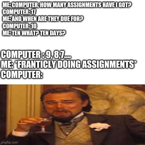 *shudders* | ME: COMPUTER, HOW MANY ASSIGNMENTS HAVE I GOT?

COMPUTER: 17

ME: AND WHEN ARE THEY DUE FOR?

COMPUTER: 10

ME: TEN WHAT? TEN DAYS? COMPUTER : 9, 8,7....

ME: *FRANTICLY DOING ASSIGNMENTS*
COMPUTER: | image tagged in memes,blank transparent square,computer,laughing leo,funny,lol | made w/ Imgflip meme maker