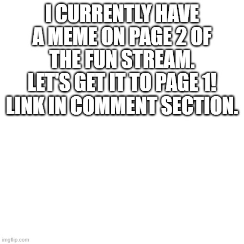 I'd be happy to return the favor if anyone needs it | I CURRENTLY HAVE A MEME ON PAGE 2 OF THE FUN STREAM. LET'S GET IT TO PAGE 1! LINK IN COMMENT SECTION. | image tagged in memes,blank transparent square | made w/ Imgflip meme maker