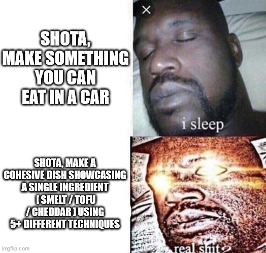 i sleep real shit | SHOTA, MAKE SOMETHING YOU CAN EAT IN A CAR; SHOTA, MAKE A COHESIVE DISH SHOWCASING A SINGLE INGREDIENT  [ SMELT / TOFU / CHEDDAR ] USING 5+ DIFFERENT TECHNIQUES | image tagged in i sleep real shit,BravoTopChef | made w/ Imgflip meme maker