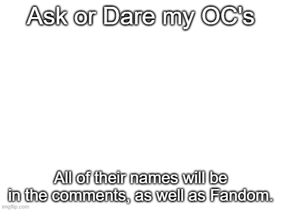 Am I bored af? yes. | Ask or Dare my OC's; All of their names will be in the comments, as well as Fandom. | image tagged in blank white template,ask or dare,bored,yes | made w/ Imgflip meme maker
