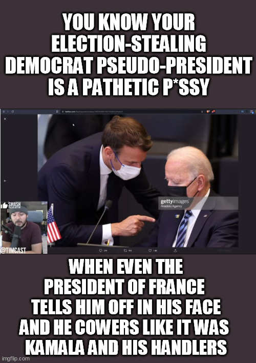 YOU KNOW YOUR ELECTION-STEALING DEMOCRAT PSEUDO-PRESIDENT IS A PATHETIC P*SSY; WHEN EVEN THE PRESIDENT OF FRANCE 
TELLS HIM OFF IN HIS FACE AND HE COWERS LIKE IT WAS 
KAMALA AND HIS HANDLERS | made w/ Imgflip meme maker
