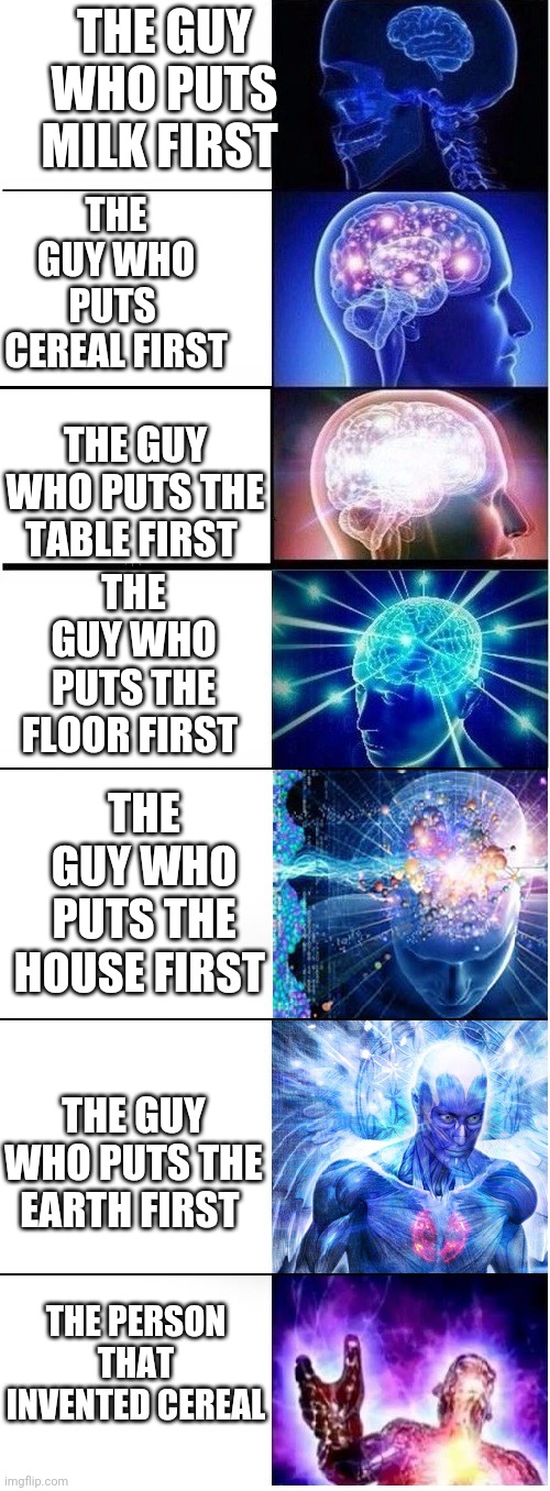 Expanding brain extended 2 | THE GUY WHO PUTS  CEREAL FIRST; THE GUY WHO PUTS MILK FIRST; THE GUY WHO PUTS THE TABLE FIRST; THE GUY WHO PUTS THE FLOOR FIRST; THE GUY WHO PUTS THE HOUSE FIRST; THE GUY WHO PUTS THE EARTH FIRST; THE PERSON THAT INVENTED CEREAL | image tagged in expanding brain extended 2 | made w/ Imgflip meme maker