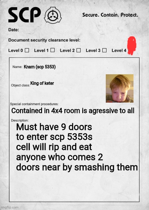 SCP document | Knam (scp 5353); King of keter; Contained in 4x4 room is agressive to all; Must have 9 doors to enter scp 5353s cell will rip and eat anyone who comes 2 doors near by smashing them | image tagged in scp document | made w/ Imgflip meme maker