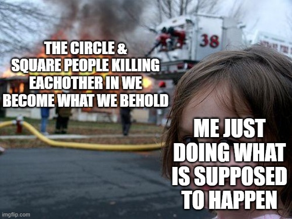 There is no other ending in that game and I am going back to Canada so don't expect any more images in three days | THE CIRCLE & SQUARE PEOPLE KILLING EACHOTHER IN WE BECOME WHAT WE BEHOLD; ME JUST DOING WHAT IS SUPPOSED TO HAPPEN | image tagged in memes,disaster girl | made w/ Imgflip meme maker