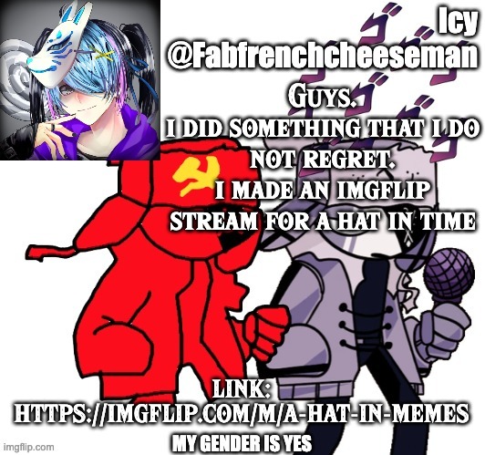 yep. i did it | Guys.
i did something that i do not regret.
i made an imgflip stream for a hat in time; LINK:
HTTPS://IMGFLIP.COM/M/A-HAT-IN-MEMES | image tagged in icy announcement template | made w/ Imgflip meme maker