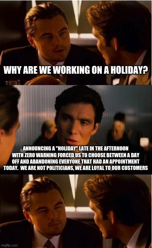 NIce distraction dems but we have work to do |  WHY ARE WE WORKING ON A HOLIDAY? ANNOUNCING A "HOLIDAY" LATE IN THE AFTERNOON WITH ZERO WARNING FORCED US TO CHOOSE BETWEEN A DAY OFF AND ABANDONING EVERYONE THAT HAD AN APPOINTMENT TODAY.  WE ARE NOT POLITICIANS, WE ARE LOYAL TO OUR CUSTOMERS | image tagged in memes,inception,juneteenth,thanks for nothing,democrat distractions,democrat racism | made w/ Imgflip meme maker
