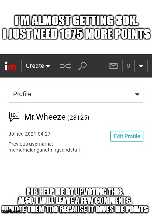 I'M ALMOST GETTING 30K. I JUST NEED 1875 MORE POINTS; PLS HELP ME BY UPVOTING THIS. ALSO, I WILL LEAVE A FEW COMMENTS. UPVOTE THEM TOO BECAUSE IT GIVES ME POINTS | made w/ Imgflip meme maker