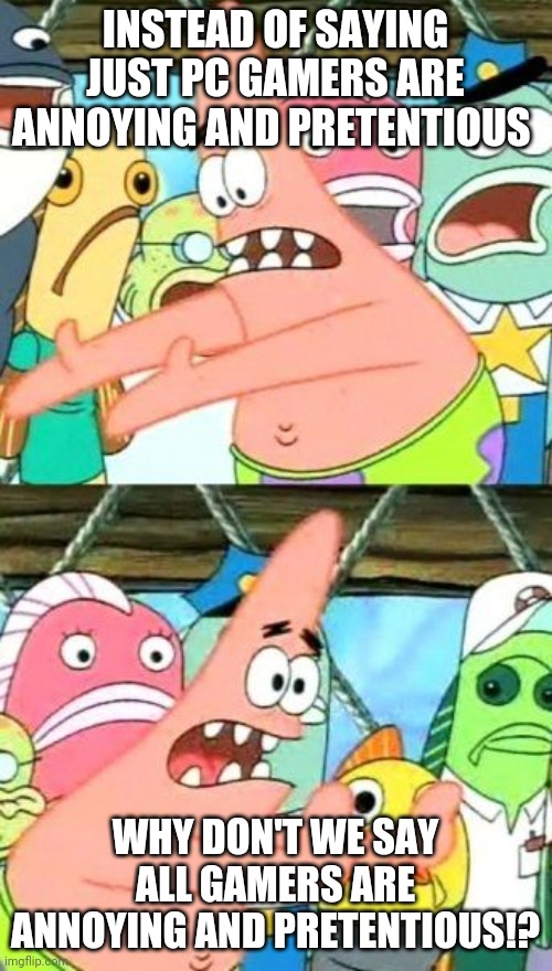 Patrick has a point |  INSTEAD OF SAYING JUST PC GAMERS ARE ANNOYING AND PRETENTIOUS; WHY DON'T WE SAY ALL GAMERS ARE ANNOYING AND PRETENTIOUS!? | image tagged in memes,put it somewhere else patrick,anti-gamer,pc master race,pc gaming,console wars | made w/ Imgflip meme maker