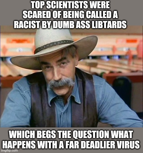 Sam Elliott special kind of stupid | TOP SCIENTISTS WERE SCARED OF BEING CALLED A RACIST BY DUMB ASS LIBTARDS; WHICH BEGS THE QUESTION WHAT HAPPENS WITH A FAR DEADLIER VIRUS | image tagged in sam elliott special kind of stupid | made w/ Imgflip meme maker