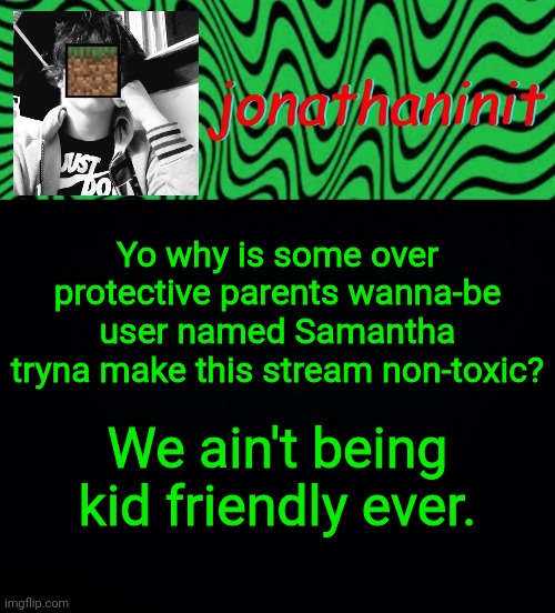 just jonathaninit 2.0 | Yo why is some over protective parents wanna-be user named Samantha tryna make this stream non-toxic? We ain't being kid friendly ever. | image tagged in just jonathaninit 2 0 | made w/ Imgflip meme maker