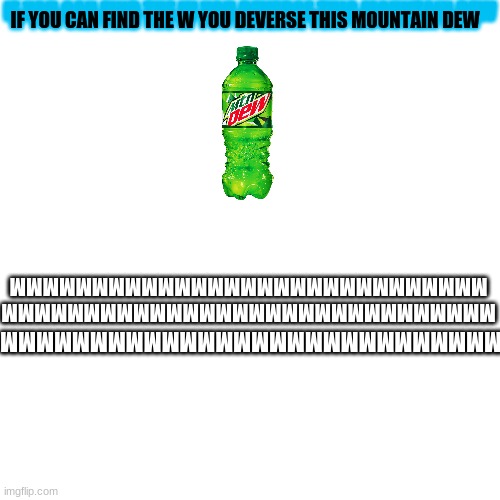 I hope your smart because this is easy | IF YOU CAN FIND THE W YOU DEVERSE THIS MOUNTAIN DEW; IF YOU CAN FIND THE W YOU DEVERSE THIS MOUNTAIN DEW; MMMMMMMMMMMMMMMMMMMMMMMMMMMMMM
MMMMMMMMMMMMMMMMMMMMMMMMMMMMM; MMMMMMMMMMMMMMMMMMMMMMMMMMMMMM | image tagged in memes,blank transparent square,easy,game | made w/ Imgflip meme maker