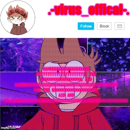WUT HAVE I MADE | HANKKKKKKKKKKKKKKKKKK GETTTTTTTTTTTTTTTTTTTTT THE KOOOOOOOOOOOOOOOOOL AID JAMMERSSSSSSSSSSSSSSSSSSSSSSSSSSSSSSSSSSSSSSSSS NOT THE KOOOOOOOOOOOOOOOOOOOL AID AND PICKLESSSSSSSSSSSSSSSSSSSSSSSSSSSSSSSSSSSSSSSSSSSSSSSSSS | image tagged in tord temp by yachi | made w/ Imgflip meme maker