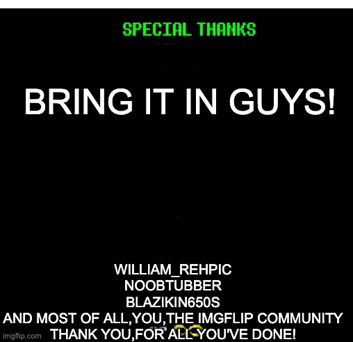 BRING IT IN GUYS! WILLIAM_REHPIC
NOOBTUBBER
BLAZIKIN650S
AND MOST OF ALL,YOU,THE IMGFLIP COMMUNITY
THANK YOU,FOR ALL YOU'VE DONE! | made w/ Imgflip meme maker