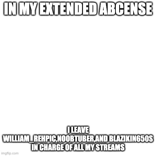 Blank Square |  IN MY EXTENDED ABCENSE; I LEAVE WILLIAM_REHPIC,NOOBTUBER,AND BLAZIKIN650S IN CHARGE OF ALL MY STREAMS | image tagged in blank square | made w/ Imgflip meme maker