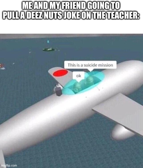 Day 1 of no titles | ME AND MY FRIEND GOING TO PULL A DEEZ NUTS JOKE ON THE TEACHER: | image tagged in this is a suicide mission ok | made w/ Imgflip meme maker