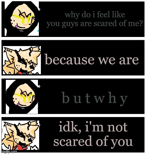 4 undertale textboxes | why do i feel like you guys are scared of me? because we are; b u t w h y; idk, i'm not scared of you | image tagged in 4 undertale textboxes | made w/ Imgflip meme maker