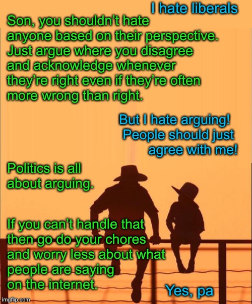 If this simple message was allowed to be heard, the country would be less divided. | I hate liberals; Son, you shouldn’t hate anyone based on their perspective. 
Just argue where you disagree 
and acknowledge whenever 
they’re right even if they’re often
more wrong than right. But I hate arguing!  
People should just 
agree with me! Politics is all 
about arguing. If you can’t handle that 
then go do your chores 
and worry less about what 
people are saying 
on the internet. Yes, pa | image tagged in cowboy father and son,politics,liberals,conservatives,democrats,republicans | made w/ Imgflip meme maker