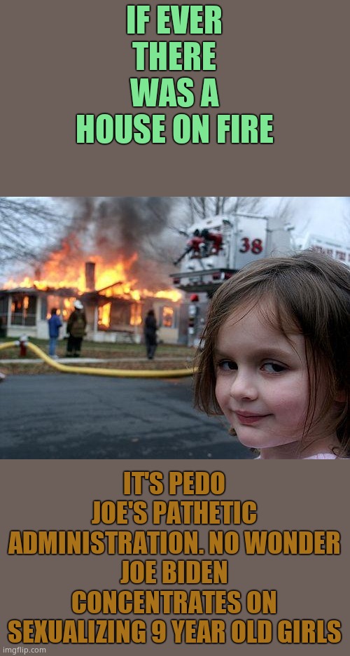 Joe Biden's tongue will always find it's way to children. | IF EVER THERE WAS A HOUSE ON FIRE; IT'S PEDO JOE'S PATHETIC ADMINISTRATION. NO WONDER JOE BIDEN CONCENTRATES ON SEXUALIZING 9 YEAR OLD GIRLS | image tagged in memes,disaster girl,joe biden,creepy joe biden | made w/ Imgflip meme maker
