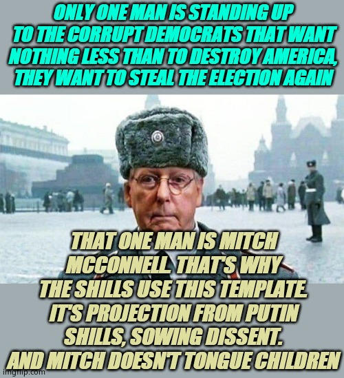 Mitch McConnell is the largest chance for helping Americans like you | ONLY ONE MAN IS STANDING UP TO THE CORRUPT DEMOCRATS THAT WANT NOTHING LESS THAN TO DESTROY AMERICA, THEY WANT TO STEAL THE ELECTION AGAIN; THAT ONE MAN IS MITCH MCCONNELL. THAT'S WHY THE SHILLS USE THIS TEMPLATE. IT'S PROJECTION FROM PUTIN SHILLS, SOWING DISSENT. AND MITCH DOESN'T TONGUE CHILDREN | image tagged in stupid liberals | made w/ Imgflip meme maker
