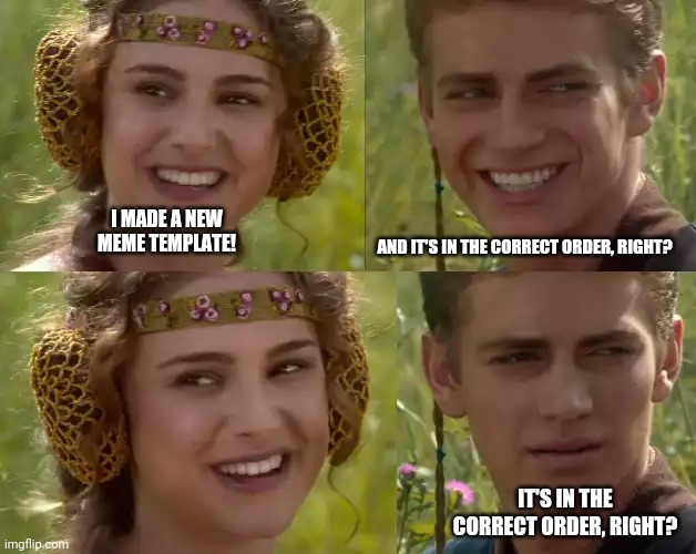 Right? | I MADE A NEW MEME TEMPLATE! AND IT'S IN THE CORRECT ORDER, RIGHT? IT'S IN THE CORRECT ORDER, RIGHT? | image tagged in reverse anakin and padme | made w/ Imgflip meme maker