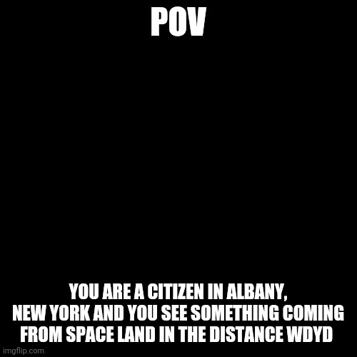 I am going to do prequel RPs (not star wars prequels) | POV; YOU ARE A CITIZEN IN ALBANY, NEW YORK AND YOU SEE SOMETHING COMING FROM SPACE LAND IN THE DISTANCE WDYD | image tagged in blank black square template | made w/ Imgflip meme maker