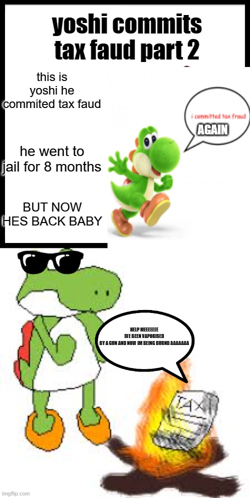 yoshi commits tax fraud part 2 | yoshi commits tax faud part 2; this is yoshi he commited tax faud; AGAIN; he went to jail for 8 months; BUT NOW HES BACK BABY; HELP MEEEEEEE
IVE BEEN VAPORISED BY A GUN AND NOW IM BEING BURND AAAAAAA | image tagged in memes,be like bill,yoshi | made w/ Imgflip meme maker