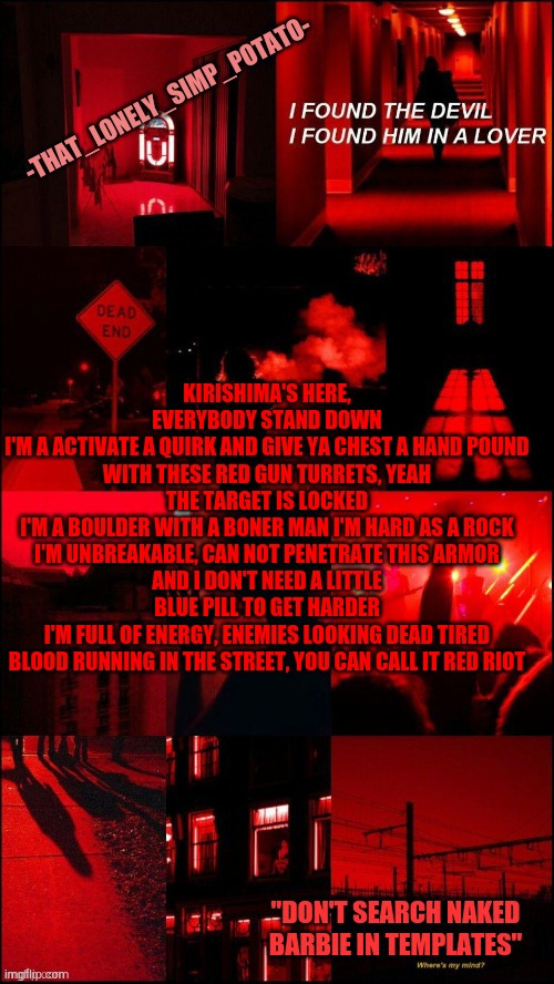 my loner temp | KIRISHIMA'S HERE, EVERYBODY STAND DOWN
I'M A ACTIVATE A QUIRK AND GIVE YA CHEST A HAND POUND
WITH THESE RED GUN TURRETS, YEAH THE TARGET IS LOCKED
I'M A BOULDER WITH A BONER MAN I'M HARD AS A ROCK
I'M UNBREAKABLE, CAN NOT PENETRATE THIS ARMOR
AND I DON'T NEED A LITTLE BLUE PILL TO GET HARDER
I'M FULL OF ENERGY, ENEMIES LOOKING DEAD TIRED
BLOOD RUNNING IN THE STREET, YOU CAN CALL IT RED RIOT | image tagged in my loner temp | made w/ Imgflip meme maker