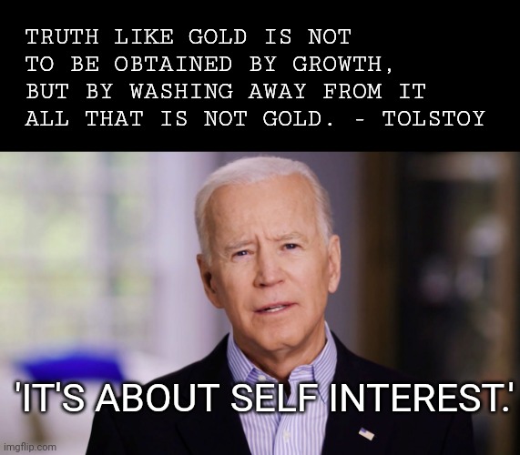 Joe Biden 2020 | TRUTH LIKE GOLD IS NOT TO BE OBTAINED BY GROWTH, BUT BY WASHING AWAY FROM IT ALL THAT IS NOT GOLD. - TOLSTOY; 'IT'S ABOUT SELF INTEREST.' | image tagged in joe biden 2020 | made w/ Imgflip meme maker