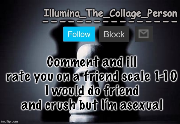 Illumina shadows temp | Comment and ill rate you on a friend scale 1-10
I would do friend and crush but I’m asexual | image tagged in illumina shadows temp | made w/ Imgflip meme maker