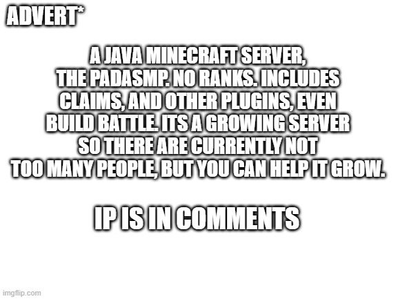 Just advertising a server on Minecraft Java :D | A JAVA MINECRAFT SERVER, THE PADASMP. NO RANKS. INCLUDES CLAIMS, AND OTHER PLUGINS, EVEN BUILD BATTLE. ITS A GROWING SERVER SO THERE ARE CURRENTLY NOT TOO MANY PEOPLE, BUT YOU CAN HELP IT GROW. ADVERT*; IP IS IN COMMENTS | image tagged in blank white template,fun,minecraft,server,advertisement | made w/ Imgflip meme maker