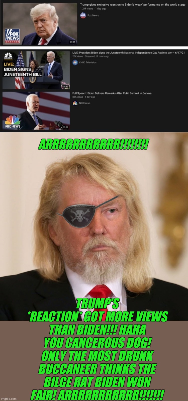 ARRRRRRRRRRR!!!!!!!! TRUMP'S *REACTION* GOT MORE VIEWS THAN BIDEN!!! HAHA YOU CANCEROUS DOG! ONLY THE MOST DRUNK BUCCANEER THINKS THE BILGE  | image tagged in pirate trump | made w/ Imgflip meme maker