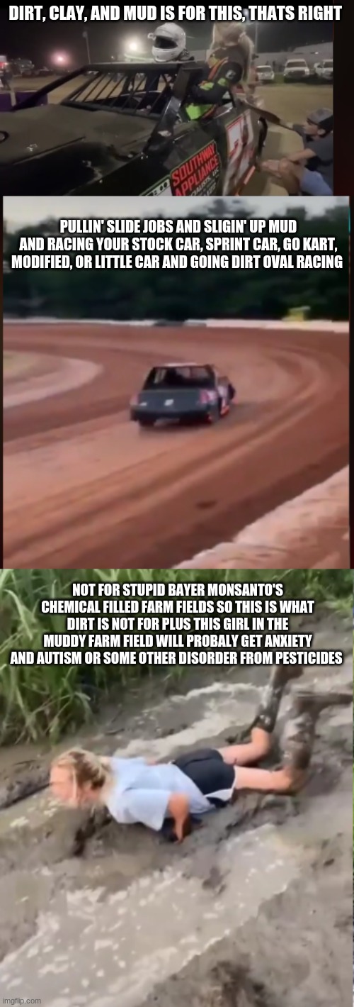 dirt, clay, and mud is for racing dirt oval not monsanto's chemical fields | DIRT, CLAY, AND MUD IS FOR THIS, THATS RIGHT; PULLIN' SLIDE JOBS AND SLIGIN' UP MUD AND RACING YOUR STOCK CAR, SPRINT CAR, GO KART, MODIFIED, OR LITTLE CAR AND GOING DIRT OVAL RACING; NOT FOR STUPID BAYER MONSANTO'S CHEMICAL FILLED FARM FIELDS SO THIS IS WHAT DIRT IS NOT FOR PLUS THIS GIRL IN THE MUDDY FARM FIELD WILL PROBALY GET ANXIETY AND AUTISM OR SOME OTHER DISORDER FROM PESTICIDES | image tagged in monsanto,dirt oval racing | made w/ Imgflip meme maker