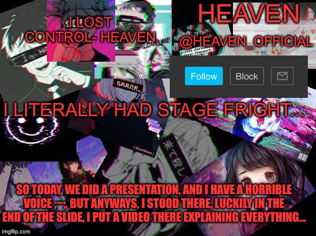 I’m still shaking ;~; | I LITERALLY HAD STAGE FRIGHT... SO TODAY, WE DID A PRESENTATION, AND I HAVE A HORRIBLE VOICE ;~;, BUT ANYWAYS, I STOOD THERE, LUCKILY IN THE END OF THE SLIDE, I PUT A VIDEO THERE EXPLAINING EVERYTHING... | image tagged in cursed heaven | made w/ Imgflip meme maker