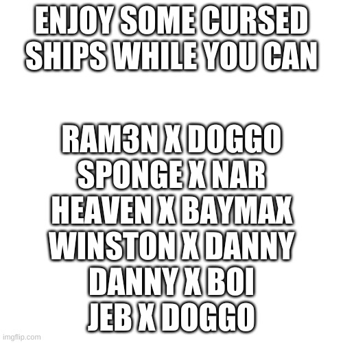 Blank Transparent Square | ENJOY SOME CURSED SHIPS WHILE YOU CAN; RAM3N X DOGGO
SPONGE X NAR
HEAVEN X BAYMAX
WINSTON X DANNY
DANNY X BOI
JEB X DOGGO | image tagged in memes,blank transparent square | made w/ Imgflip meme maker