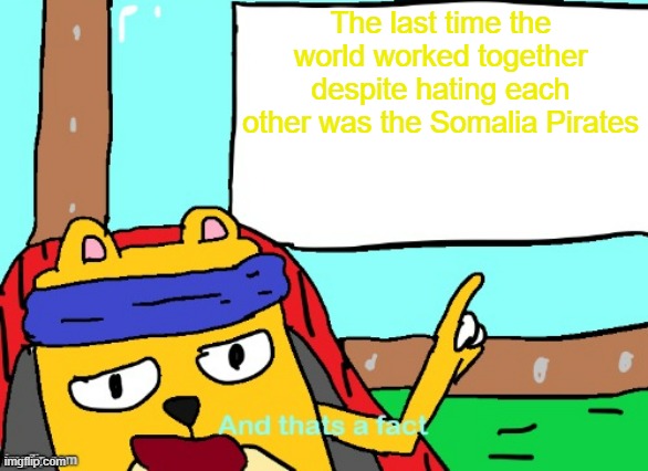 It was super good in a way | The last time the world worked together despite hating each other was the Somalia Pirates | image tagged in wubbzy and that's a fact | made w/ Imgflip meme maker