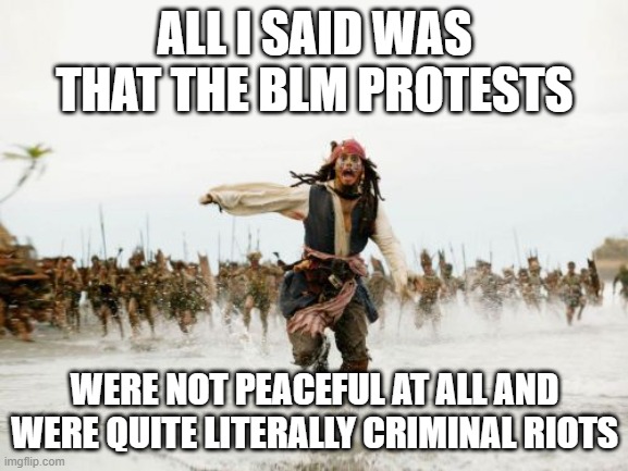 Jack Sparrow Being Chased | ALL I SAID WAS THAT THE BLM PROTESTS; WERE NOT PEACEFUL AT ALL AND WERE QUITE LITERALLY CRIMINAL RIOTS | image tagged in memes,jack sparrow being chased | made w/ Imgflip meme maker