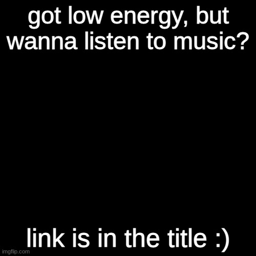 https://www.youtube.com/watch?v=Pk-hv2tI3t4 | got low energy, but wanna listen to music? link is in the title :) | image tagged in plain black template | made w/ Imgflip meme maker