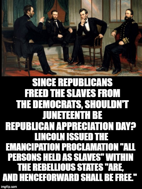 Shouldn't Juneteenth be Republican Appreciation Day? | SINCE REPUBLICANS FREED THE SLAVES FROM THE DEMOCRATS, SHOULDN'T JUNETEENTH BE REPUBLICAN APPRECIATION DAY? LINCOLN ISSUED THE EMANCIPATION PROCLAMATION "ALL PERSONS HELD AS SLAVES" WITHIN THE REBELLIOUS STATES "ARE, AND HENCEFORWARD SHALL BE FREE." | image tagged in facts,truth,logic,republicans,abraham lincoln | made w/ Imgflip meme maker