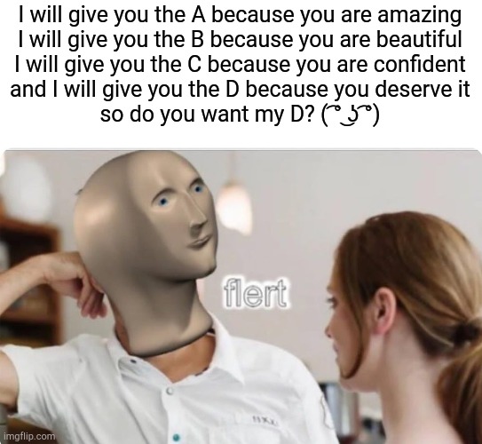 flert | I will give you the A because you are amazing

I will give you the B because you are beautiful

I will give you the C because you are confident

and I will give you the D because you deserve it

so do you want my D? ( ͡° ͜ʖ ͡°) | image tagged in flert,meme man,pickup lines,funny | made w/ Imgflip meme maker