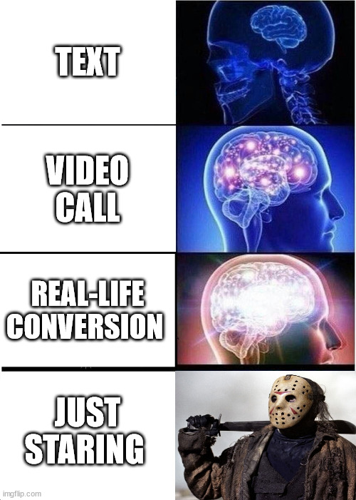 Expanding Brain | TEXT; VIDEO CALL; REAL-LIFE CONVERSION; JUST STARING | image tagged in memes,expanding brain | made w/ Imgflip meme maker