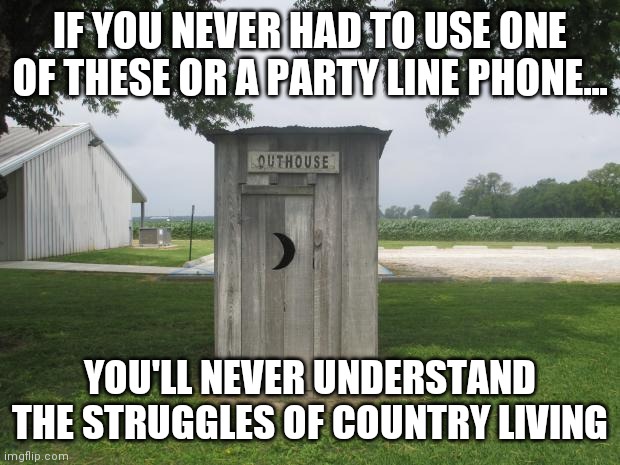 Ancient country artifact | IF YOU NEVER HAD TO USE ONE OF THESE OR A PARTY LINE PHONE... YOU'LL NEVER UNDERSTAND THE STRUGGLES OF COUNTRY LIVING | image tagged in outhouse,country,living,the struggle | made w/ Imgflip meme maker