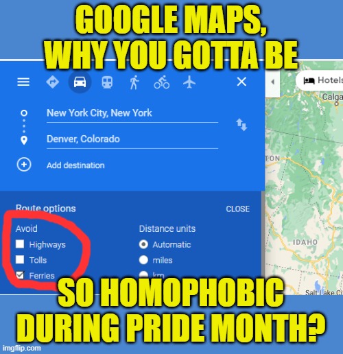 Google maps is homophobic! | GOOGLE MAPS, WHY YOU GOTTA BE; SO HOMOPHOBIC DURING PRIDE MONTH? | image tagged in google maps,homophobic,pride month | made w/ Imgflip meme maker