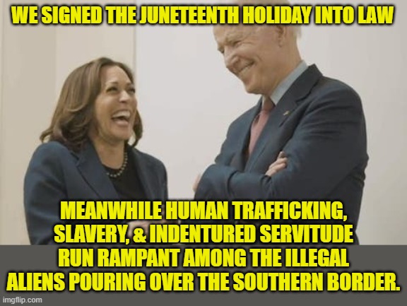 They are doing NOTHING except political theater. | WE SIGNED THE JUNETEENTH HOLIDAY INTO LAW; MEANWHILE HUMAN TRAFFICKING, SLAVERY, & INDENTURED SERVITUDE RUN RAMPANT AMONG THE ILLEGAL ALIENS POURING OVER THE SOUTHERN BORDER. | image tagged in biden harris laughing,juneteenth,slavery,human trafficking,indentured servitude | made w/ Imgflip meme maker