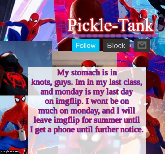 Pickle-Tank but he's in the spider verse | My stomach is in knots, guys. Im in my last class, and monday is my last day on imgflip. I wont be on much on monday, and I will leave imgflip for summer until I get a phone until further notice. | image tagged in im going to miss you guys,last day is monday remember | made w/ Imgflip meme maker