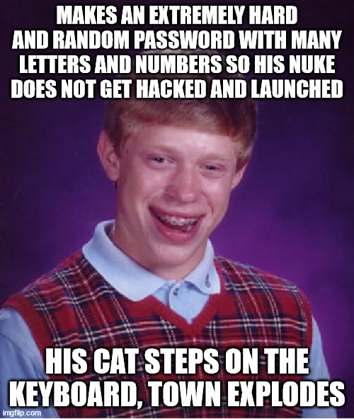 It go kab00m x.x; | MAKES AN EXTREMELY HARD AND RANDOM PASSWORD WITH MANY LETTERS AND NUMBERS SO HIS NUKE DOES NOT GET HACKED AND LAUNCHED; HIS CAT STEPS ON THE KEYBOARD, TOWN EXPLODES | image tagged in memes,bad luck brian,oof,extreme,password,nuke | made w/ Imgflip meme maker