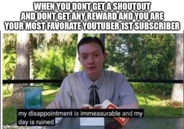 I BEEN YOUR 1st SUBCRIBER AND I DONT GET ANYTHING? | WHEN YOU DONT GET A SHOUTOUT AND DONT GET ANY REWARD AND YOU ARE YOUR MOST FAVORATE YOUTUBER 1ST SUBSCRIBER | image tagged in my dissapointment is immeasurable and my day is ruined | made w/ Imgflip meme maker