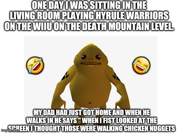 Any zelda fans out fans out there might find this funny | ONE DAY I WAS SITTING IN THE LIVING ROOM PLAYING HYRULE WARRIORS ON THE WIIU ON THE DEATH MOUNTAIN LEVEL. 😂; 🤣; MY DAD HAD JUST GOT HOME AND WHEN HE WALKS IN HE SAYS " WHEN I FIST LOOKED AT THE SCREEN I THOUGHT THOSE WERE WALKING CHICKEN NUGGETS | image tagged in zelda,short story,why are you reading this | made w/ Imgflip meme maker
