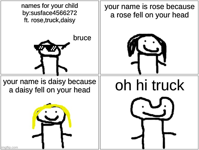 name 4 children | names for your child
by:susface4566272
ft. rose,truck,daisy; your name is rose because a rose fell on your head; bruce; your name is daisy because a daisy fell on your head; oh hi truck | image tagged in memes,blank comic panel 2x2 | made w/ Imgflip meme maker