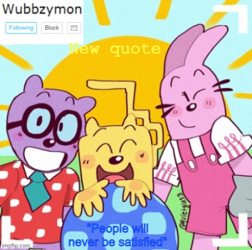 Quotes by Wubbzymon #2 | New quote; "People will never be satisfied" | image tagged in wubbzymon's wubbtastic template,wubbzy,wubbzymon,quotes | made w/ Imgflip meme maker