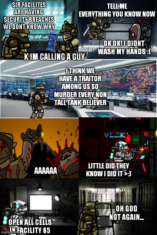 SFH comic series part 6 | TELL ME EVERYTHING YOU KNOW NOW; SIR FACILITES ARE HAVING SECURITY BREACHES WE DONT KNOW WHY; OK OK! I DIDNT WASH MY HANDS :(; K IM CALLING A GUY; I THINK WE HAVE A TRAITOR AMONG US SO MURDER EVERY NON TALL TANK BELIEVER; LITTLE DID THEY KNOW I DID IT >:); AAAAAA; OH GOD NOT AGAIN... OPEN ALL CELLS IN FACILITY 65 | image tagged in blank comic panel 2x4 | made w/ Imgflip meme maker